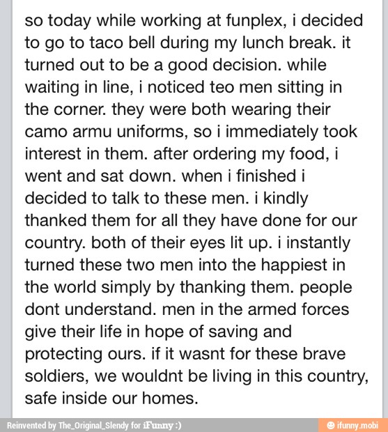 so today while working at funplex, i decided
to go to taco bell during my lunch break. it
turned out to be a good decision. while
waiting in line, i noticed teo men sitting in
the corner. they were both wearing their
camo armu uniforms, so i immediately took
interest in them. after ordering my food, i
went and sat down. when i finished i
decided to talk to these men. i kindly
thanked them for all they have done for our
country. both of their eyes lit up. i instantly
turned these two men into the happiest in
the world simply by thanking them. people
dont understand. men in the armed forces
give their life in hope of saving and
protecting ours. if it wasnt for these brave
soldiers, we wouldnt be living in this country,
safe inside our homes.