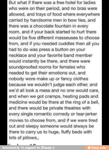 But what if there was a free hotel for ladies
who were on their period, and no bras were
allowed, and trays of food where everywhere
carried by handsome men in bow ties, and
there was a chocolate fountain in every
room, and if your back started to hurt there
would be five different masseuses to choose
from, and if you needed cuddles then all you
had to do was press a button on your
necklace and your favorite band member
would instantly be there, and there were
soundproofed rooms for temales who
needed to get their emotions out, and
nobody wore make up or fancy clothes
because we wouldn't judge each other, and
we'd all look a mess and no one would care,
and when we got cramps, heating pads and
medicine would be there at the ring of a bell,
and there would be private theatres with
every single romantic comedy or tear-jerker
movies to choose from, and if we were tired
out and sleepy someone would always be
there to carry us to huge, fluffy beds with
lots of pillows,