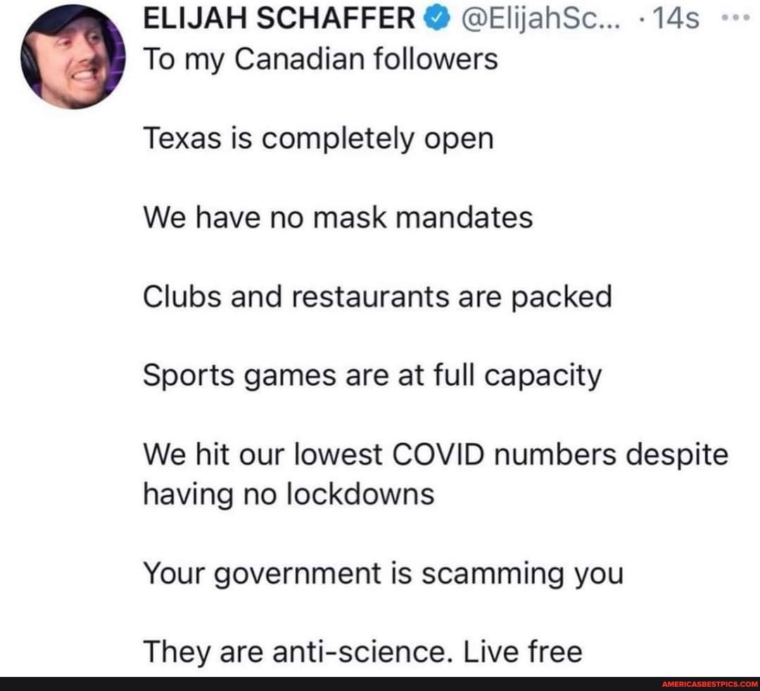 ELIJAH SCHAFFER @ @ElijahSc...
To my Canadian followers
Texas is completely open
We have no mask mandates
Clubs and restaurants are packed
Sports games are at full capacity
We hit our lowest COVID numbers despite having no lockdowns
Your government is scamming you
They are anti-science. Live free