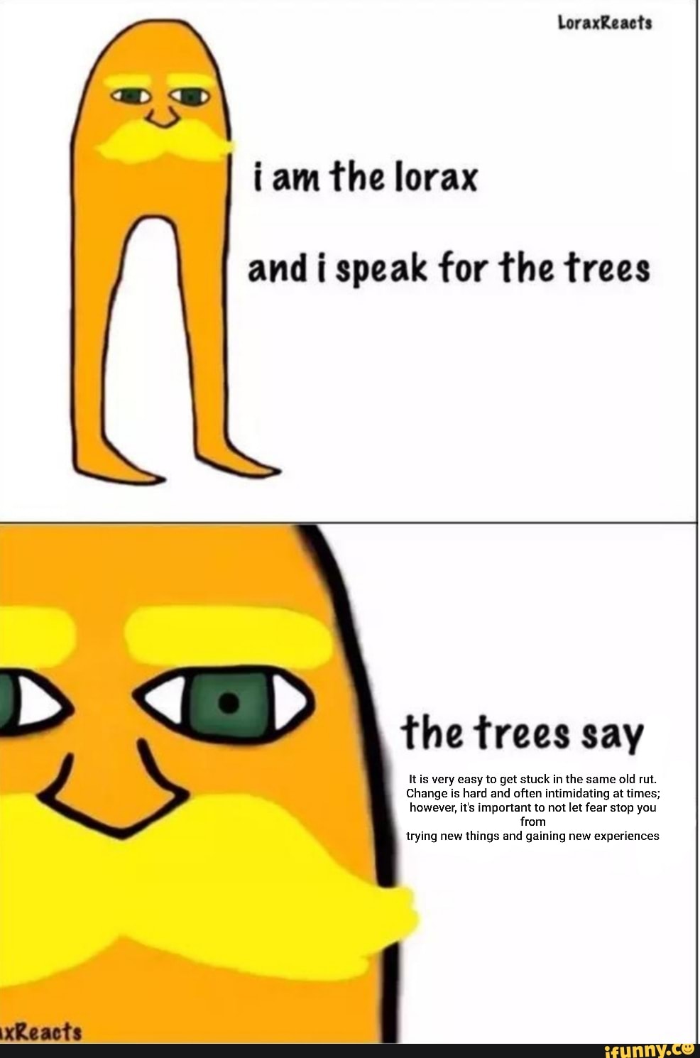 i am the lorax
and i speak for the trees
the trees say
Itis very easy to get stuck in the same old rut.
Change is hard and often intimidating at times;
however, it's important to not let fear stop you
from
trying new things and gaining new experiences