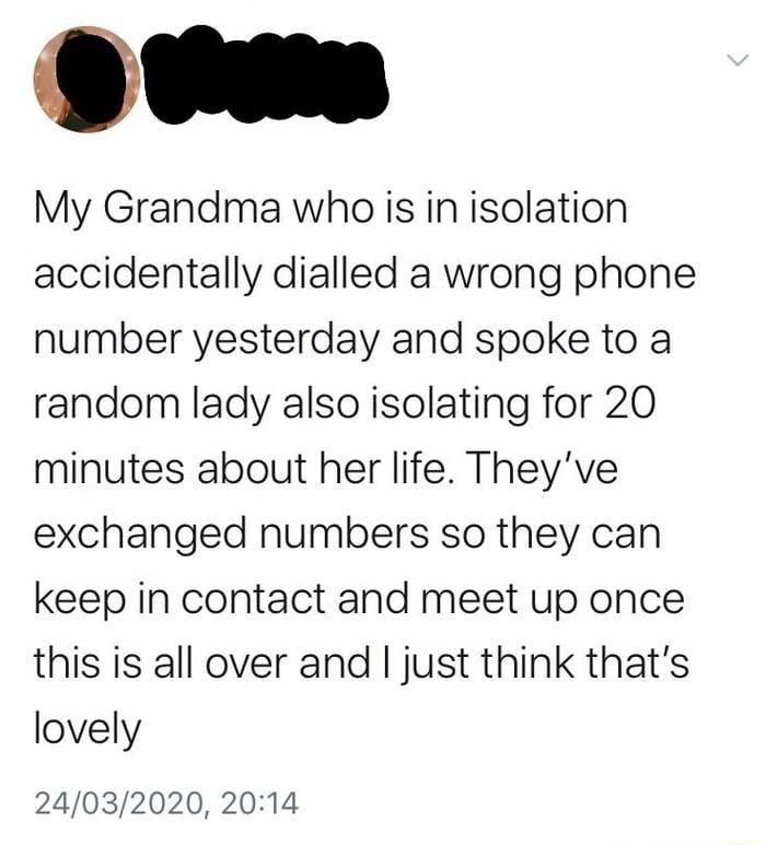 My Grandma who is in isolation
accidentally dialled a wrong phone
number yesterday and spoke to a
random lady also isolating for 20
minutes about her life. They've
exchanged numbers so they can
keep in contact and meet up once
this is all over and I just think that's
lovely