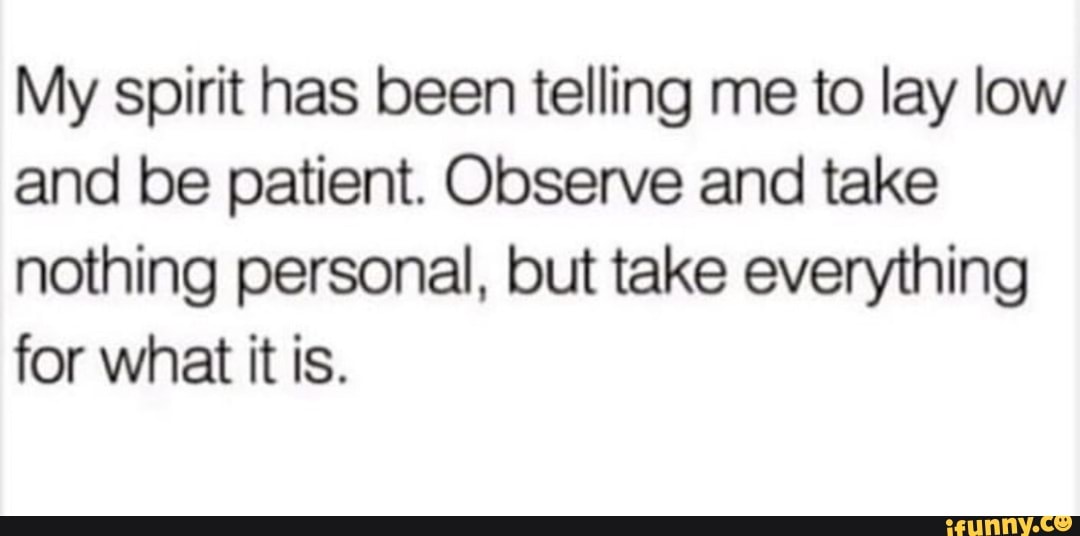 My spirit has been telling me to lay low
and be patient. Observe and take
nothing personal, but take everything
for what it is.