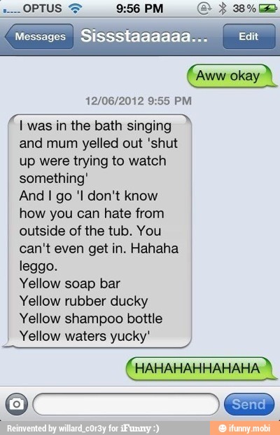 (aww okay À
12/06/2012 9:55 PM
I was in the bath singing
and mum yelled out 'shut
up were trying to watch
something'
And I go 'I don't know
how you can hate from
outside of the tub. You
can't even get in. Hahaha
leggo.
Yellow soap bar
Yellow rubber ducky
Yellow shampoo bottle
Yellow waters yucky'