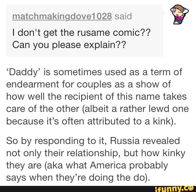 matchmakingdove1028 said
<?
I don't get the rusame comic??
Can you please explain??
‘Daddy’ is sometimes used as a term of
endearment for couples as a show of
how well the recipient of this name takes
care of the other (albeit a rather lewd one
because it’s often attributed to a kink).
So by responding to it, Russia revealed
not only their relationship, but how kinky
they are (aka what America probably
says when they’re doing the do).