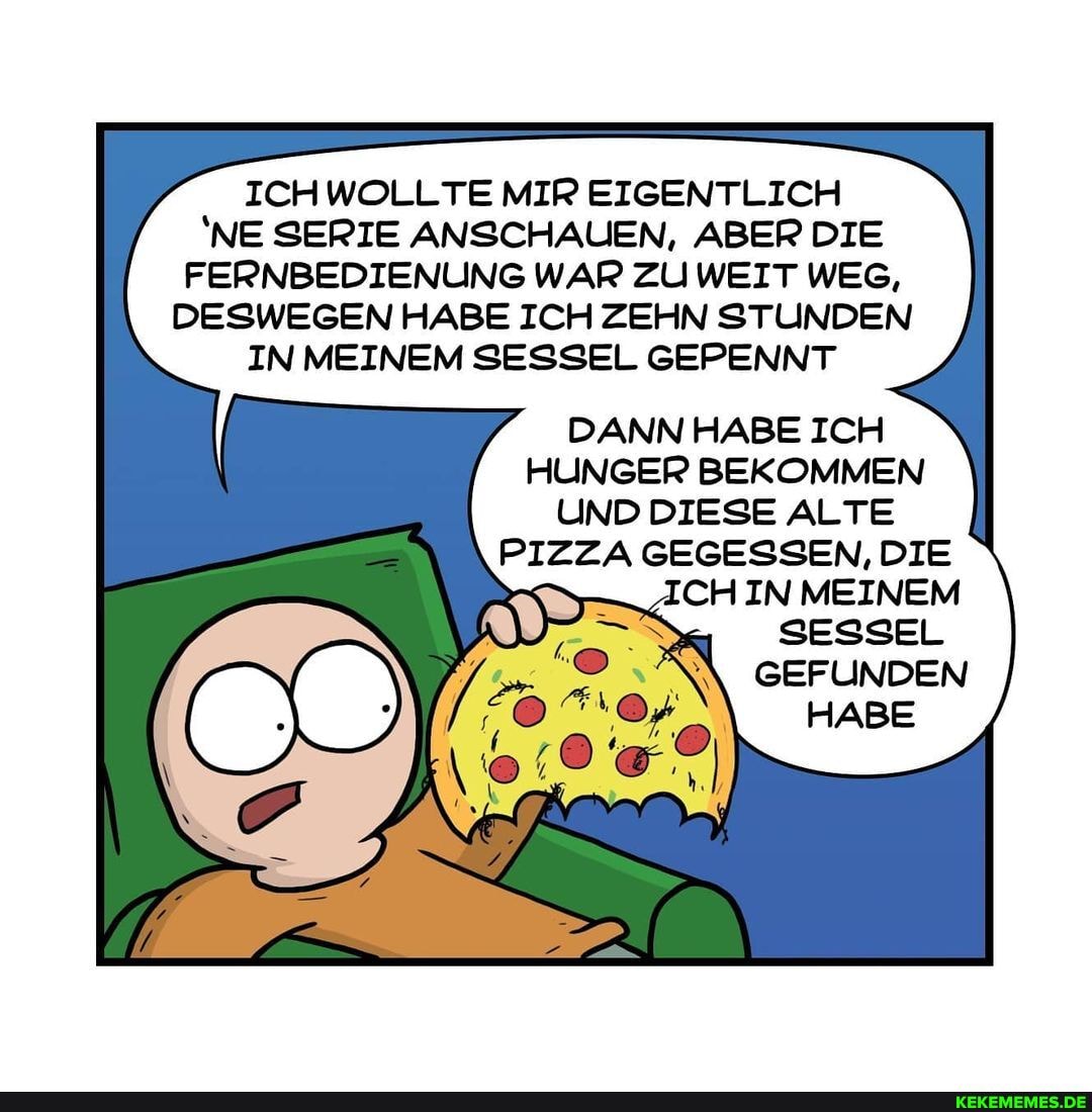 WOLLTE MIR EIGENTLICH NE SERIE ANSCHAUEN, ABER DIE FERNBEDIENUNG WAR ZU WEIT WEG,
DESWEGEN HABE ICH ZEHN STUNDEN IN MEINEM SESSEL GEPENNT
DANN HABE ICH HUNGER BEKOMMEN UND DIESE ALTE
PIZZA GEGESSEN, DIE
MEINEM
GEFUNDEN HABE