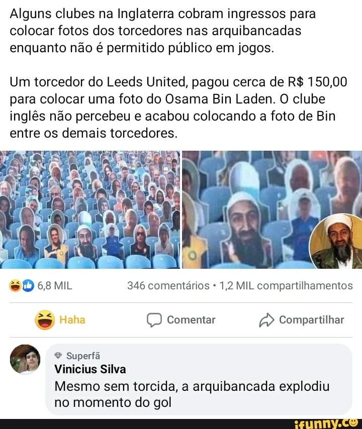 Alguns clubes na Inglaterra cobram ingressos para
colocar fotos dos torcedores nas arquibancadas
enquanto não é permitido público em jogos.
Um torcedor do Leeds United, pagou cerca de R$ 150,00
para colocar uma foto do Osama Bin Laden. O clube
inglês não percebeu e acabou colocando a foto de Bin
entre os demais torcedores.
SDosmi 346 comentários 1,2 MIL compartilhamentos
Vinicius Silva
Mesmo sem torcida, a arquibancada explodiu
no momento do gol