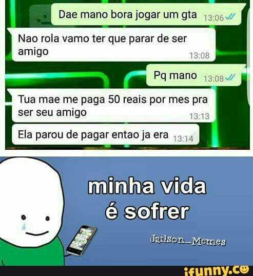 Dae mano bora jogar um gta 43064
Nao rola vamo ter que parar de ser
amigo
Pq mano 3997
Tua mae me paga 50 reais por mes pra
ser seu amigo
Ela parou de pagar entao ja era
minha vida
é sofrer