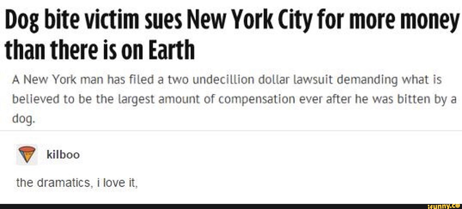 Dog bite victim sues New York City for more money
than there is on Earth
A New York man has filed a two undecillion dollar lawsuít demandíng what is
believed to be the largest amount of compensation ever after he was bitten by a
dog.
V
the dramatics. i love it.