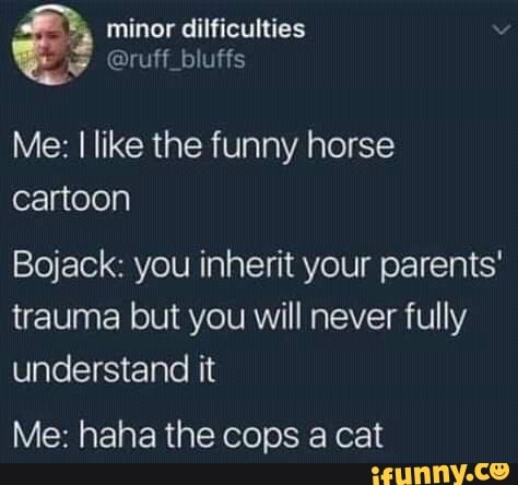 minor dilficulties
@ruff_bluffs
Me: I like the funny horse
cartoon
Bojack: you inherit your parents' trauma but you will never fully understand it
Me: haha the cops a cat