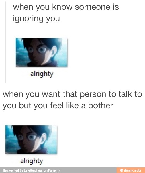 when you know someone is
ignoring you
when you want that person to talk to
you but you feel like a bother