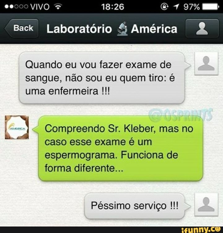 VIVO
97%
Back I Laboratório % América
Quando eu vou fazer exame de sangue, não sou eu quem tiro: é uma enfermeira
I Compreendo Sr. Kleber, mas no caso esse exame é um espermograma. Funciona de forma diferente...
Péssimo serviço