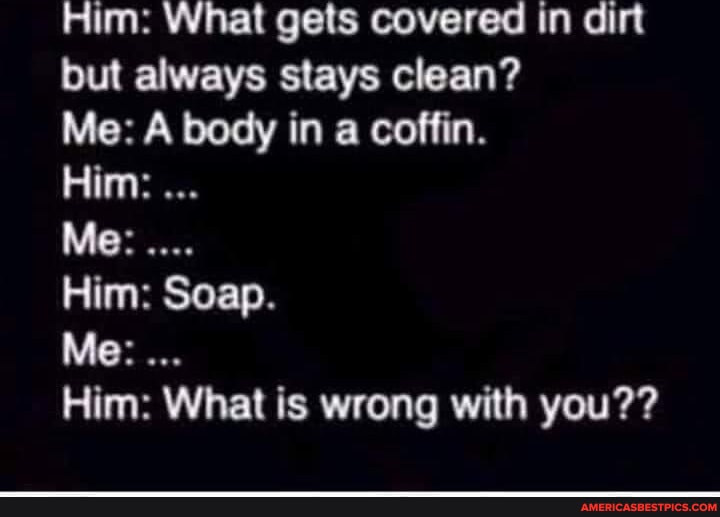 Him What gets covered in dirt but always stays clean? Me A body in a