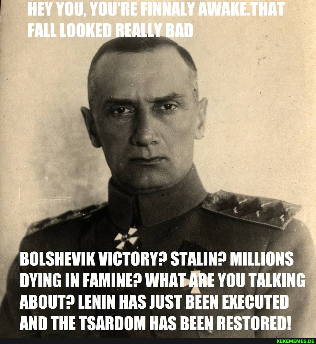 HEY YOU, YOU'RE FINNALY AWAKE.THAT FALL LOOKED REALLY BAD
BOLSHEVIK VICTORY? STALIN? MILLIONS DYING IN FAMINE? WHAT ARE YOU TALKING ABOUT? LENIN HAS JUST BEEN EXECUTED AND THE TSARDOM HAS BEEN RESTORED!