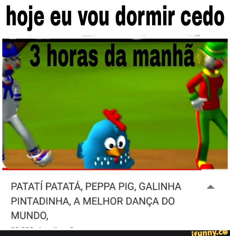 hoje eu vou dormir cedo
PATATÍ PATATÁ, PEPPA PIG, GALINHA
PINTADINHA, A MELHOR DANÇA DO
MUNDO,