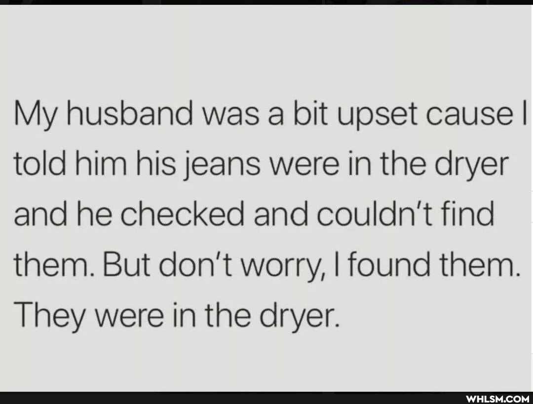 My husband was a bit upset cause I told him his jeans were in the dryer and he checked and couldn't find them. But don't worry, I found them.
They were in the dryer.