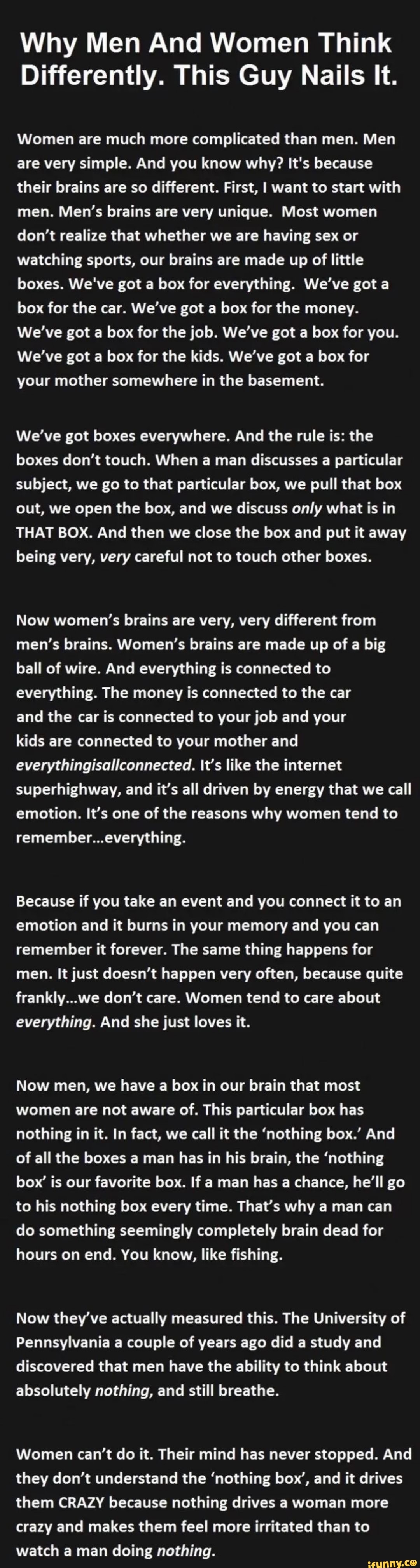 Why Men And Women Think
Differently. This Guy Nails It.
Women are much more complicated than men. Men are very simple. And you know why? It's because their brains are so different. First, I want to start with men. Men's brains are very unique. Most women don't realize that whether we are having sex or watching sports, our brains are made up of little boxes. We've got a box for everything. We've got box for the car. We've got a box for the money.
We've got a box for the job. We've got a box for you.
We've got a box for the kids. We've got a box for your mother somewhere in the basement.
We've got boxes everywhere. And the rule is: the boxes don't touch. When a man discusses a particular subject, we go to that particular box, we pull that box out, we open the box, and we discuss only what is in
THAT BOX. And then we close the box and put it away being very, very careful not to touch other boxes.
Now women's brains are very, very different from men's brains. Women's brains are made up of a big ball of wire. And everything is connected to everything. The money is connected to the car
and the car is connected to your job and your
kids are connected to your mother and everythingisallconnected. It's like the internet superhighway, and it's all driven by energy that we call emotion. It's one of the reasons why women tend to remember.
Because if you take an event and you connect it to an emotion and it burns in your memory and you can remember it forever. The same thing happens for men. It just doesn't happen very often, because quite frankly...we don't care. Women tend to care about everything. And she just loves it.
Now men, we have a box in our brain that most women are not aware of. This particular box has nothing in it. In fact, we call it the 'nothing box.' And of all the boxes a man has in his brain, the 'nothing box' is our favorite box. If a man has a chance, he ll go to his nothing box every time. That's why a man can do something seemingly completely brain dead for hours on end. You know, like fishing.
Now they've actually measured this. The University of
Pennsylvania a couple of years ago did a study and discovered that men have the ability to think about absolutely nothing, and still breathe.
Women can't do it. Their mind has never stopped. And they don't understand the 'nothing boy', and it drives them CRAZY because nothing drives a woman more crazy and makes them feel more irritated than to watch a man doing nothing.