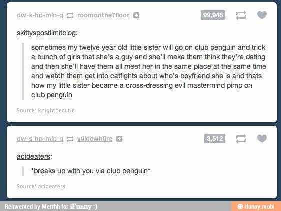 skittyspostlimitblog:
sometimes my twelve year old little sister will go on club penguin and trick
a bunch of girls that she's a guy and she'll make them think they're dating
and then she'll have them all meet her in the same place at the same time
and watch them get into catfights about who's boyfriend she is and thats
how my litle sister became a cross-dressing evil mastermind pimp on
club penguin
"breaks up with you via club penguin*
