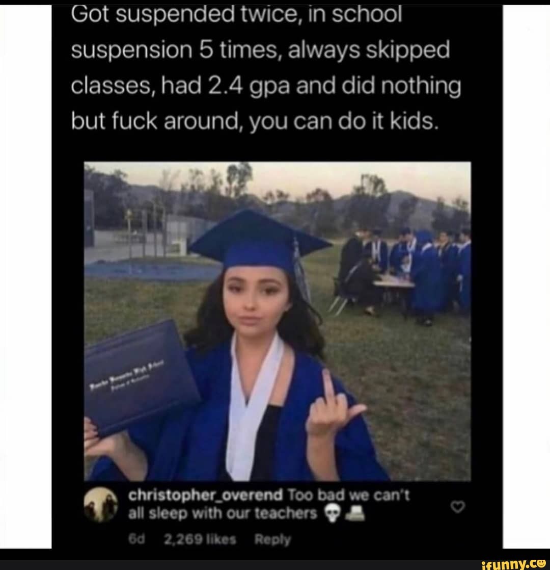 Got suspended twice, in school suspension 5 times, always skipped