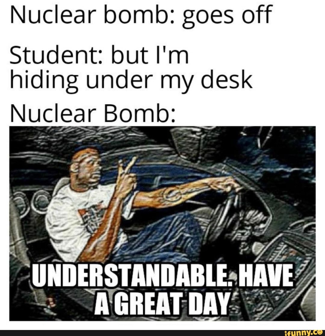 Nuclear bomb goes off Student but I'm hiding under my desk Nuclear