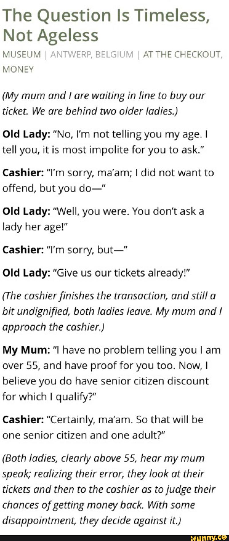 The Question Is Timeless,
Not Ageless
(My mum and I are waiting in line to buy our
ticket. We are behind two older ladies.)
Old Lady: "No, I’m not telling you my age. I
tell you, it is most impolite for you to ask."
Cashier: "I'm sorry, ma'am; I did not want to
offend, but you do-"
Old Lady: "Well, you were. You don't ask a
lady her age!”
Cashier: "I'm sorry, but-"
Old Lady: "Give us our tickets already!"
(The cashier finishes the transaction, and still a
bit undlgnified, both ladies leave My mum and I
approach the cashier.)
My Mum: "I have no problem telling you I am
over 55, and have proof for you too. Now, I
believe you do have senior citizen discount
for which I qualify?"
Cashier: "Certainly, ma'am. So that will be
one senior citizen and one adult?"
(Both ladies, clearly above 55, hear my mum