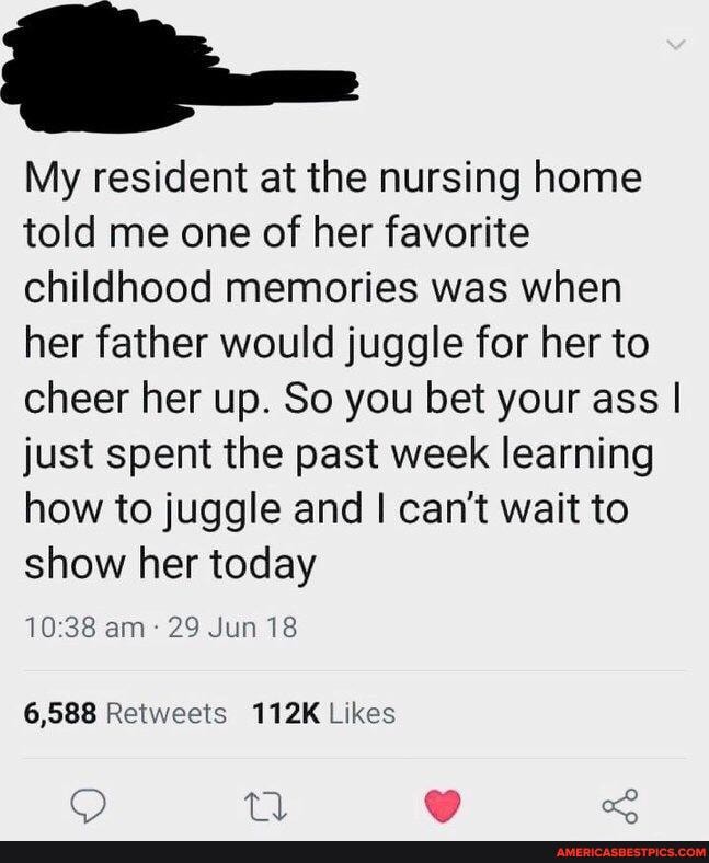 My resident at the nursing home told me one of her favorite childhood memories was when her father would juggle for her to cheer her up. So you bet your ass I just spent the past week learning how to juggle and I can't wait to show her today
am 29 Jun 18