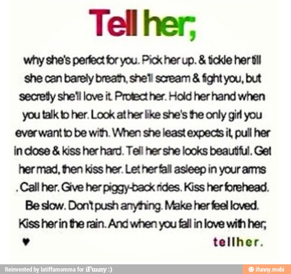 Tell her;
why she's perfect for you. Pick her up. tickle her til
she can barely breath, shell scream fight you, but
secretly she'll love it Protect her. Hold her hand when
you talk to her. Look at her like she's the only girl you
ever want to be with. When she least expects il, pull her
in dose kiss her hard. Tell her she looks beautiful. Get
her mad, then kiss her. Let herfall asleep in your ams
Call her, Give her piggy-back rides. Kiss her forehead.
Be slow. Dont push anything. Make her feel loved.
Kiss herin the rain. And when you fail in love with her,