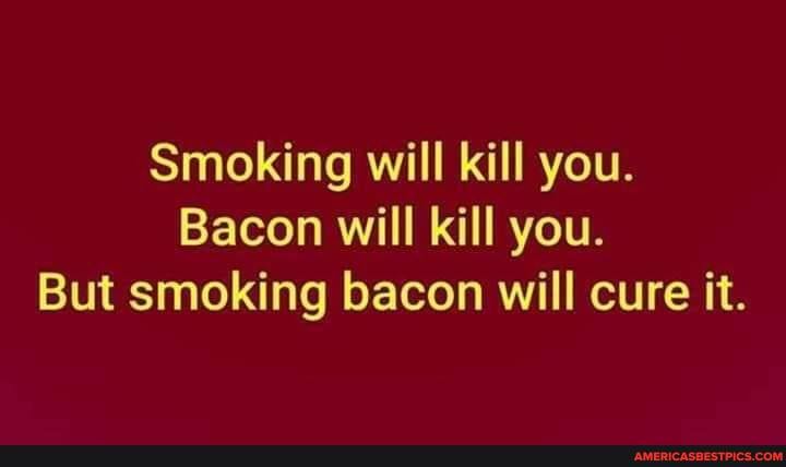 Smoking will kill you.
Bacon will kill you.
But smoking bacon will cure it.