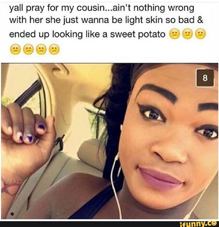 yall pray for my cousin...ain't nothing wrong
with her she just wanna be light skin so bad