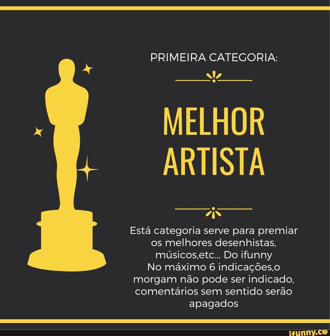 PRIMEIRA CATEGORIA:
MELHOR ARTISTA
AS
Está categoria serve para premiar os melhores desenhistas, rmúsicos.etc... Do ifunny
No máximo 6 indicações.o morgam não pode ser indicado.
comentários sem sentido serão apagados