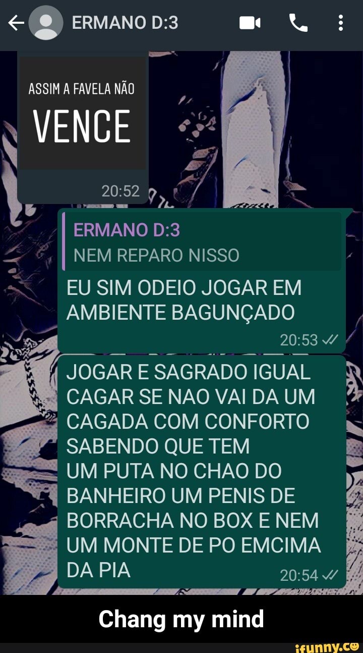 (2) ERMANO
ASSIM A FAVELA NÃO
VENCE
ERMANO NEM REPARO NISSO
EU SIM ODEIO JOGAR EM AMBIENTE BAGUNÇADO
JOGAR E SAGRADO IGUAL CAGAR SE NAO VAI DA UM CAGADA COM CONFORTO SABENDO QUE TEM UM PUTA NO CHAO DO BANHEIRO UM PENIS DE BORRACHA NO BOX E NEM UM MONTE DE PO EMCIMA DA PIA
Chang my mind - Chang my mind