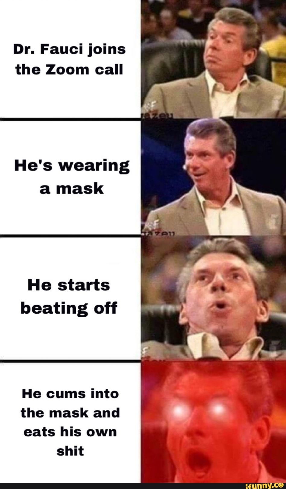 Dr. Fauci joins the Zoom call
He's wearing a mask
He starts beating off
He cums into
the mask and
eats his own shit