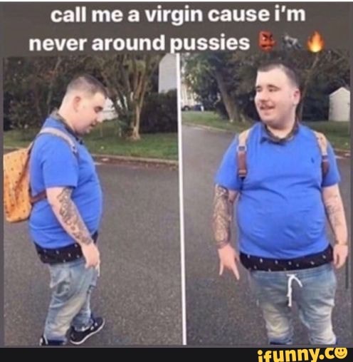 call me a virgin cause i'm
never around pussies > 4