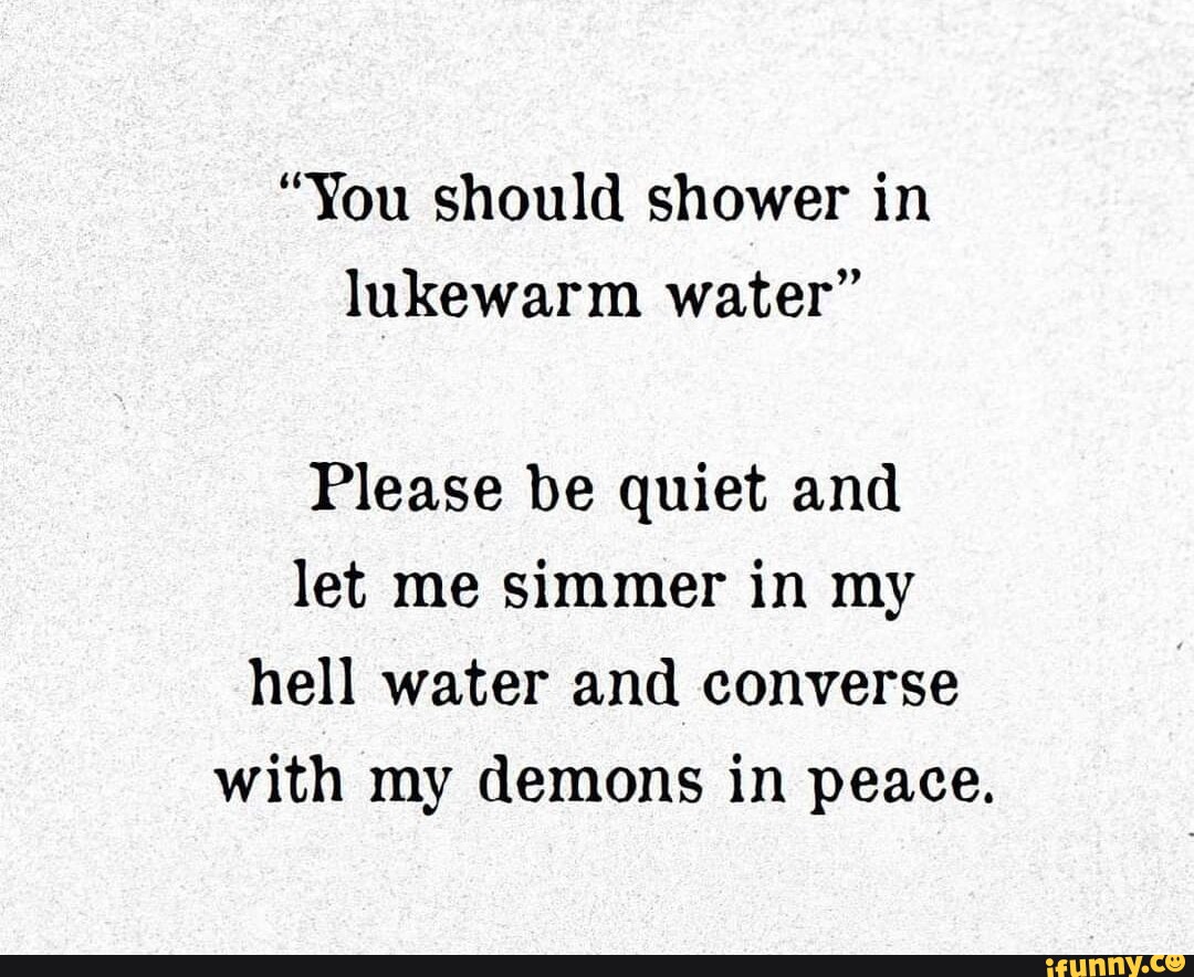 "You should shower in lukewarm water" Please be quiet and let me simmer