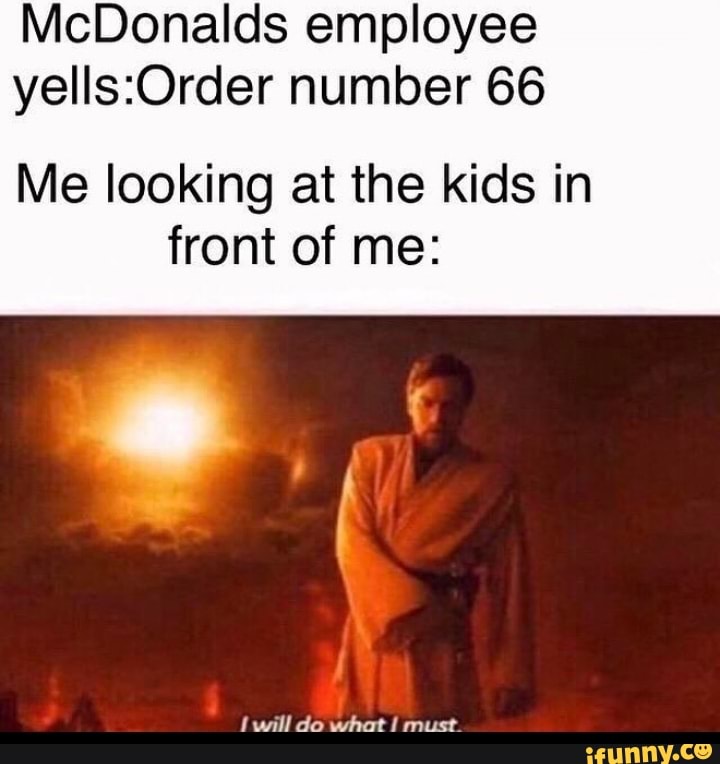 McDonalds employee
yells:Order number 66
Me looking at the kids in
front of me:
I will do what I must.
