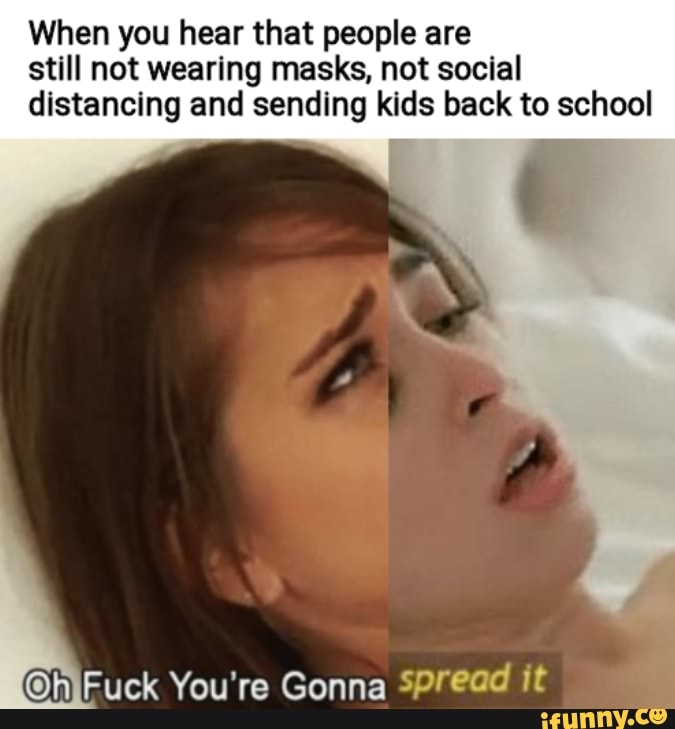 When you hear that people are still not wearing masks, not social distancing and sending kids back to school
Fuck You're Gonna Spread it