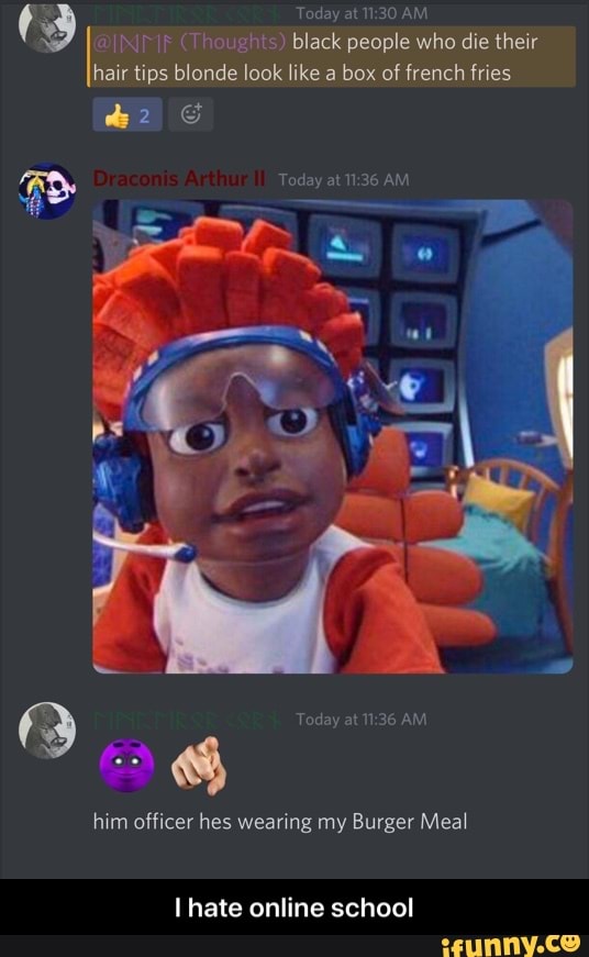 (3 (Thoughts) Today black at AM people who die their
(Thoughts) black people who die their hair tips blonde look like a box of french fries
Today at AM
Today at AM
him officer hes wearing my Burger Meal
hate online school - I hate online school
