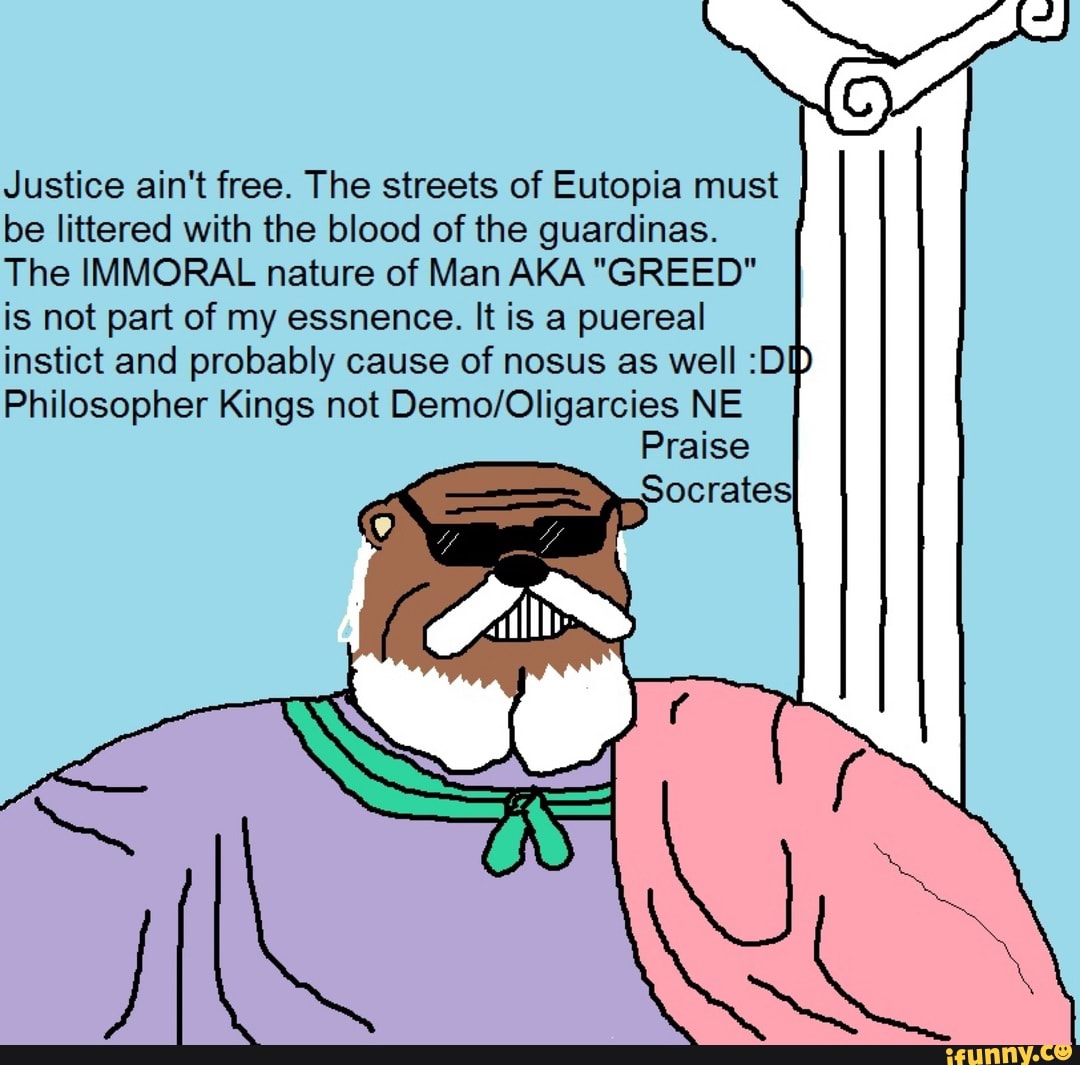 Justice ain't free. The streets of Eutopia must
be littered with the blood of the guardinas.
The IMMORAL nature of Man AKA "GREED"
is not part of my essnence. It is a puereal
instict and probably cause of nosus as well :DID
Philosopher Kings not Demo/Oligarcies NE