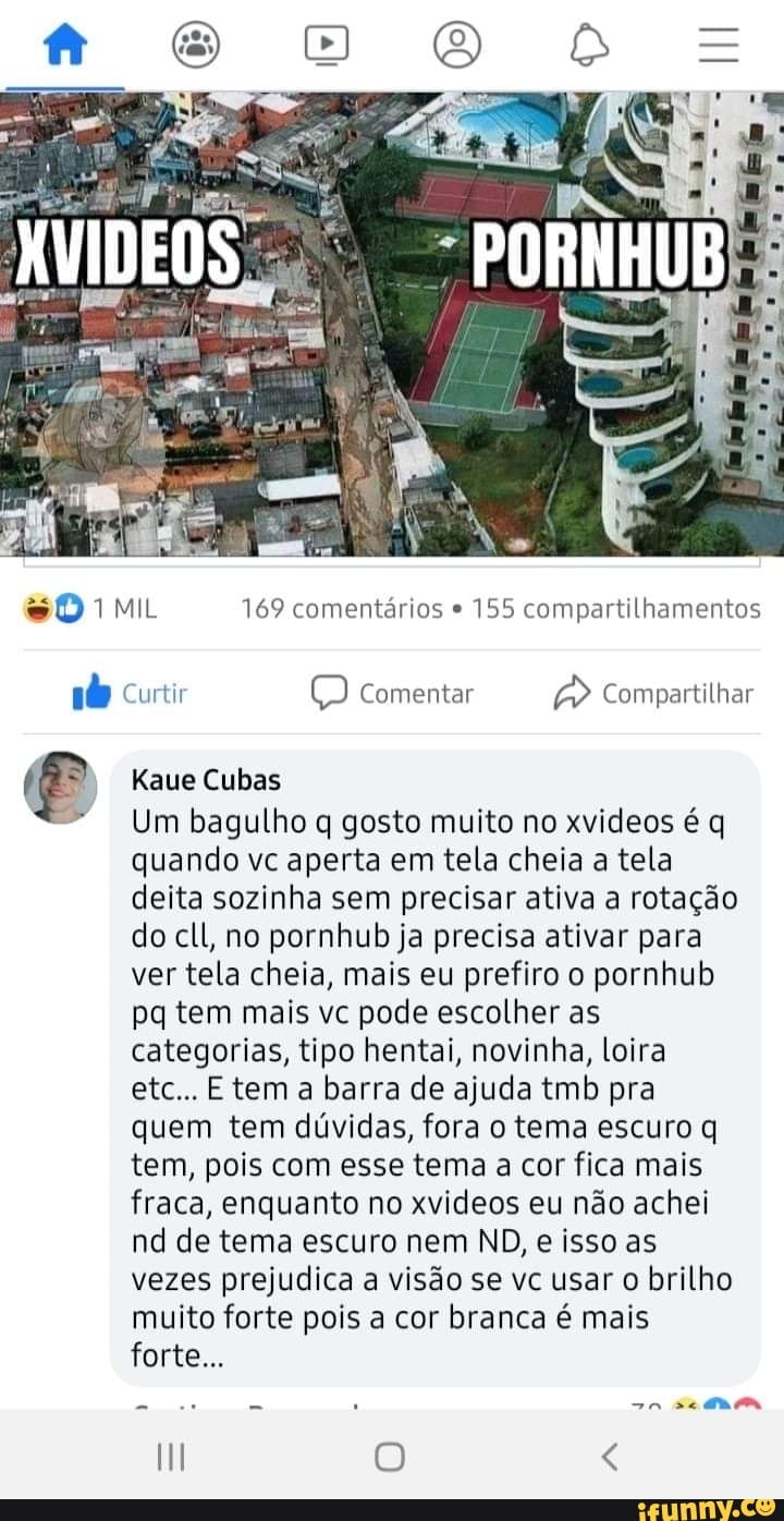 PORNHUB
MIL 169 comentários 155 compartilhamentos
Curtir Comentar Compartilhar
eve Cubas
Um bagulho q gosto muito no xvideos é q quando vc aperta em tela cheia a tela deita sozinha sem precisar ativa a rotação do cll, no pornhub ja precisa ativar para ver tela cheia, mais eu prefiro o pornhub pq tem mais vc pode escolher as categorias, tipo hentai, novinha, loira etc... tem barra de ajuda tmb pra quem tem dúvidas, fora o tema escuro q tem, pois com esse tema a cor fica mais fraca, enquanto no xvideos eu não achei nd de tema escuro nem ND, e isso as vezes prejudica a visão se vc usar o brilho muito forte pois a cor branca é mais forte...
-n se