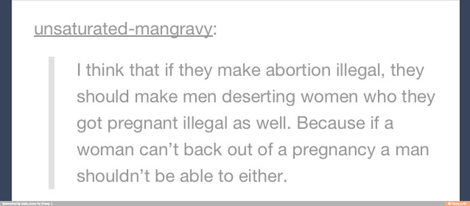unsaturated-mangravy:
I think that if they make abortion illegal, they
should make men deserting women who they
got pregnant illegal as well. Because if a
woman can't back out of a pregnancy a man
shouldn't be able to either.