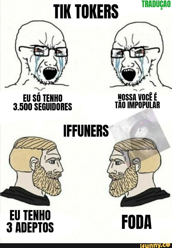 TIK TOKERS
EU SÔ TENHO NOSSA VOCÊ É
3.500 SEGUIDORES TÃO IMPOPULAR
IFFUNERS
EU TENHO ADEPTOS
TRADUÇÃO