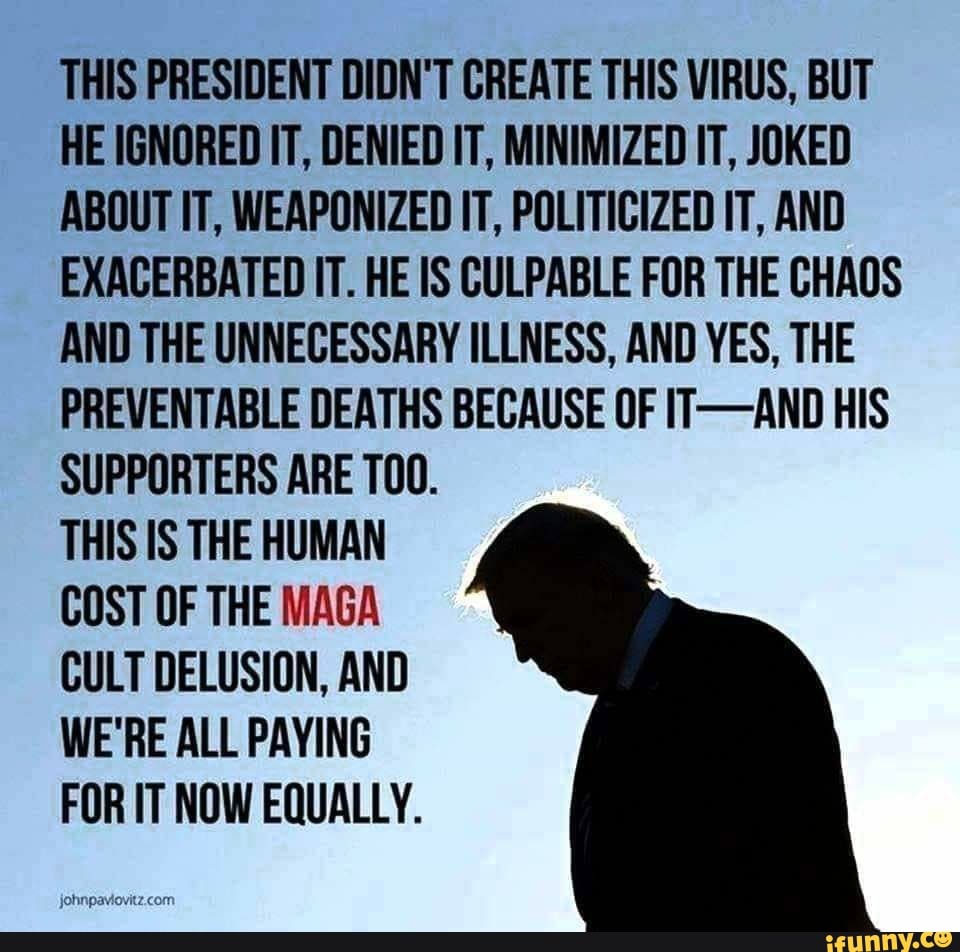 THIS PRESIDENT DIDN'T CREATE THIS VIRUS, BUT
HE IGNORED IT, DENIED IT, MINIMIZED IT, JOKED
ABOUT IT, WEAPONIZED IT, POLITICIZED IT, AND
EXACERBATED IT. HE IS CULPABLE FOR THE CHAOS
AND THE UNNECESSARY ILLNESS, AND YES, THE
PREVENTABLE DEATHS BECAUSE OF IT-AND HIS
SUPPORTERS ARE T00.
THIS IS THE HUMAN
COST OF THE MAGA
CULT DELUSION, AND
WE'RE ALL PAYING
FOR IT NOW EQUALLY.