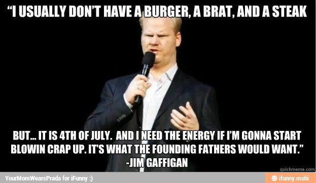 "USUALLY DON'T HAVE A.BURGER, A BRAT, AND A STEAK
BUT... IT 1S 4TH OF JULY. AND 1 NEED THE ENERGY IF PM GONNA START
BLOWIN CRAP UP. IT'S WHAT THE FOUNDING FATHERS WOULD WANT."
-JIN'GAFFIGAN