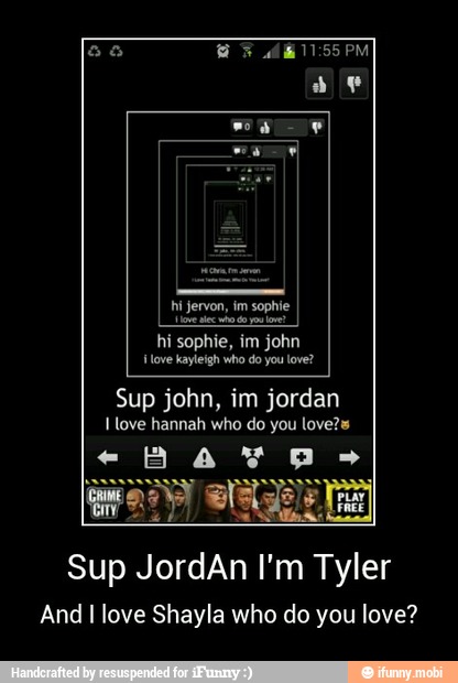 hi sophie, im john
{love kayleigh who do you love?
Sup john, im jordan
I love hannah who do you love?s
Sup JordAn I'm Tyler
And I love Shayla who do you love? - Sup JordAn I'm Tyler
And I love Shayla who do you love?
