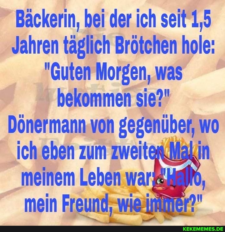 Bäckerin, bei der ich seit 1,5
Jahren täglich Brötchen hole:
"Guten Morgen, was bekommen sie?"
Dönermann von gegenüber, wo ich eben zum zweit in
meinem Leben war