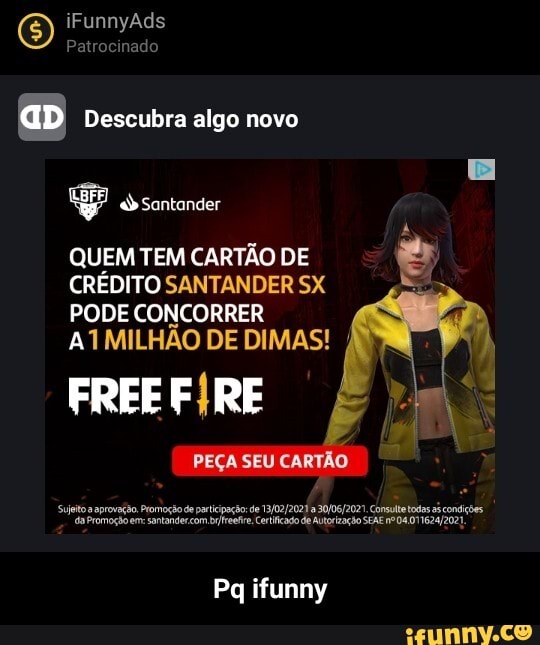E) iFunnyAds Pat do
Pat do
aD Descubra algo novo
santander
QUEM TEM CARTÃO DE CRÉDITO SANTANDER SX PODE CONCORRER ATMILHÃO DE DIMAS! I
FREE RE
PEÇA SEU
aprovação. Promoção santande de paripação de de Certicado Autorização Consutetodas Da si consções
Promoção em: santande com ref. Certicado de Autorização SEAE ne Da
Pq ifunny - Pq ifunny