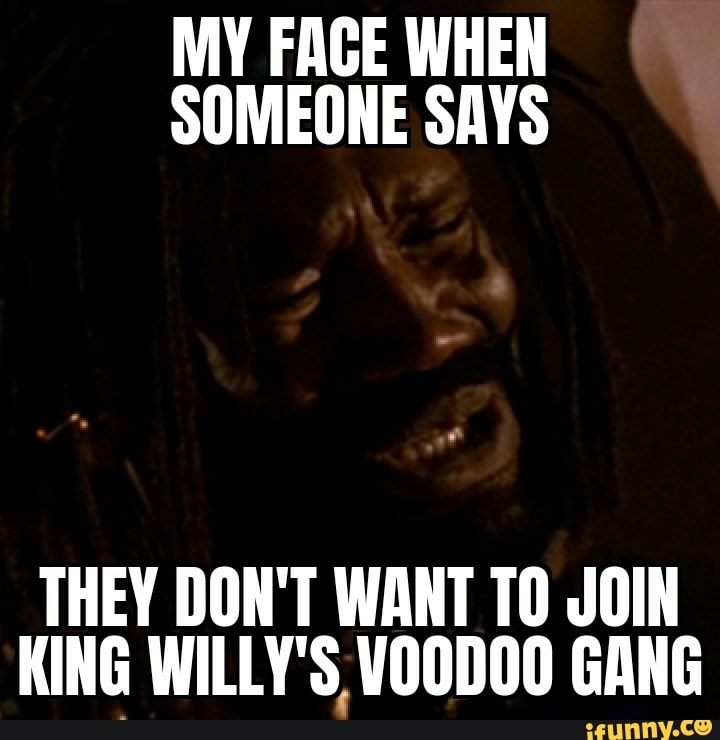MY FACE WHEN
SOMEONE SAYS
THEY DON'T WANT TO JOIN
KING WILLY'S VOODOO GANG