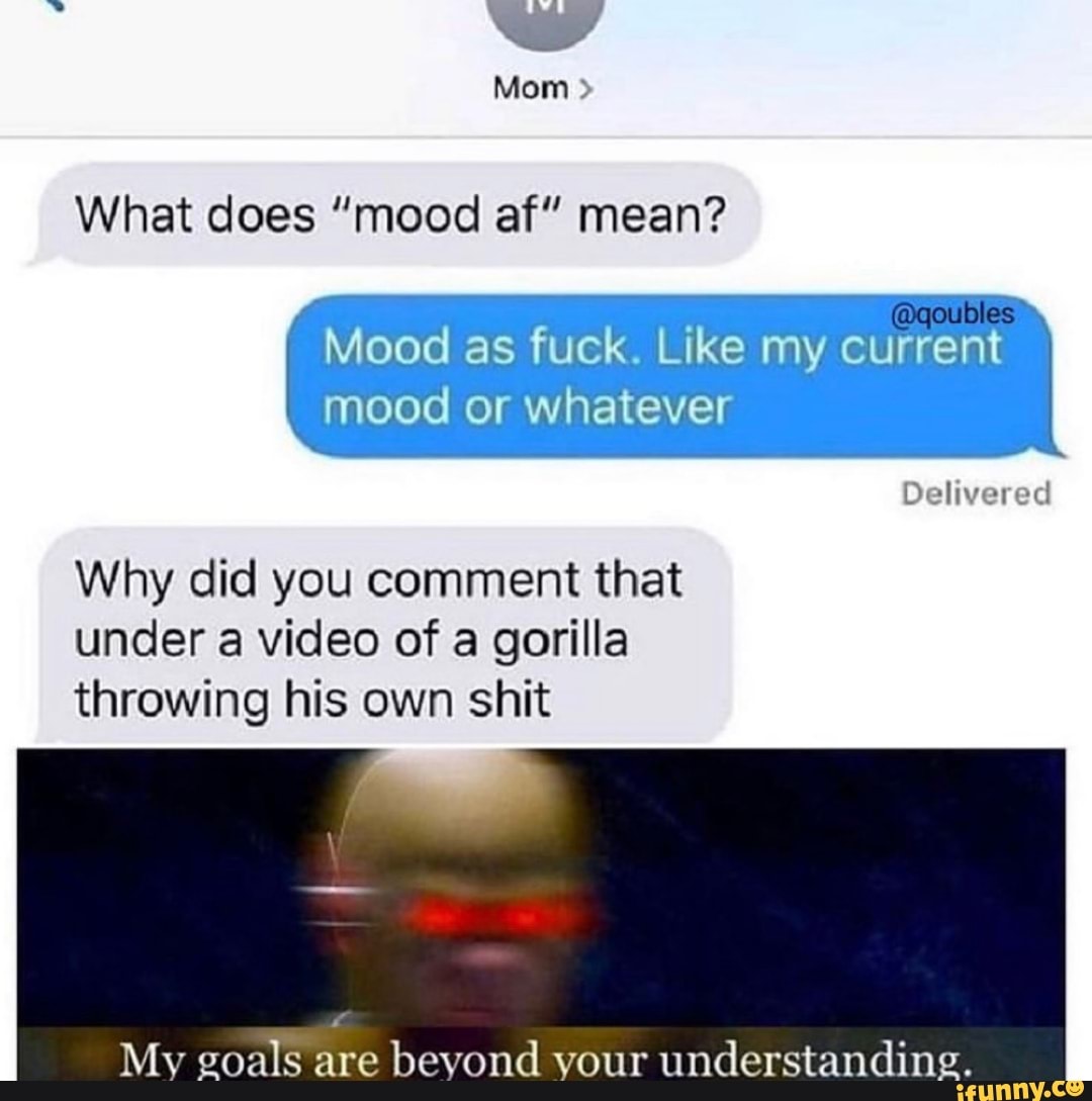 What does "mood af" mean?
Mood as fuck. Like my current
mood or whatever
Delivered
Why did you comment that
under a video of a gorilla
throwing his own shit