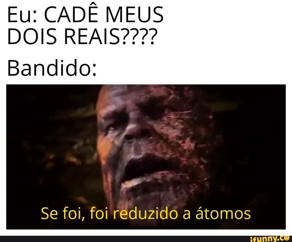 Eu: CADÊ MEUS
Bandido:
Se foi, foi reduzido a atomos