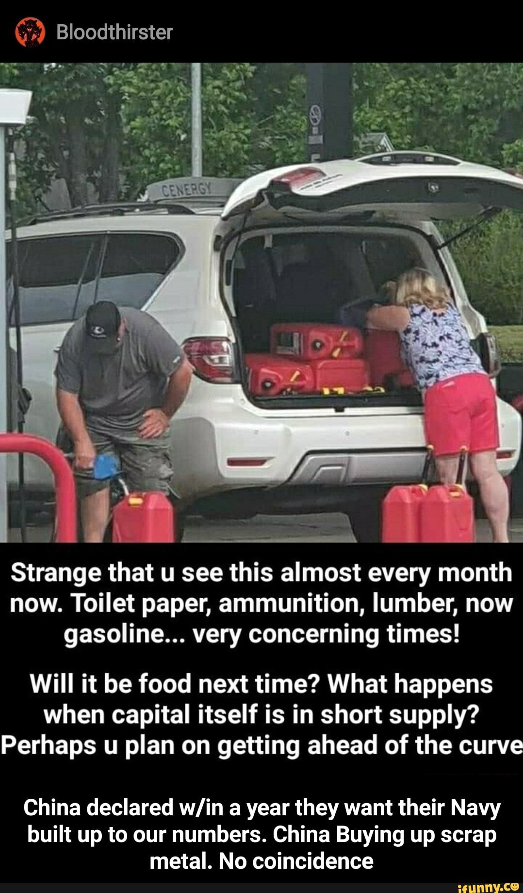 Bloodthirster
Strange that u see this almost every month now. Toilet paper, ammunition, lumber, now gasoline... very concerning times!
Will it be food next time? What happens when capital itself is in short supply?
Perhaps u plan on getting ahead of the curve
China declared a year they want their Navy built up to our numbers. China Buying up scrap metal. No coincidence - China declared w/in a year they want their Navy built up to our numbers. China Buying up scrap metal. No coincidence