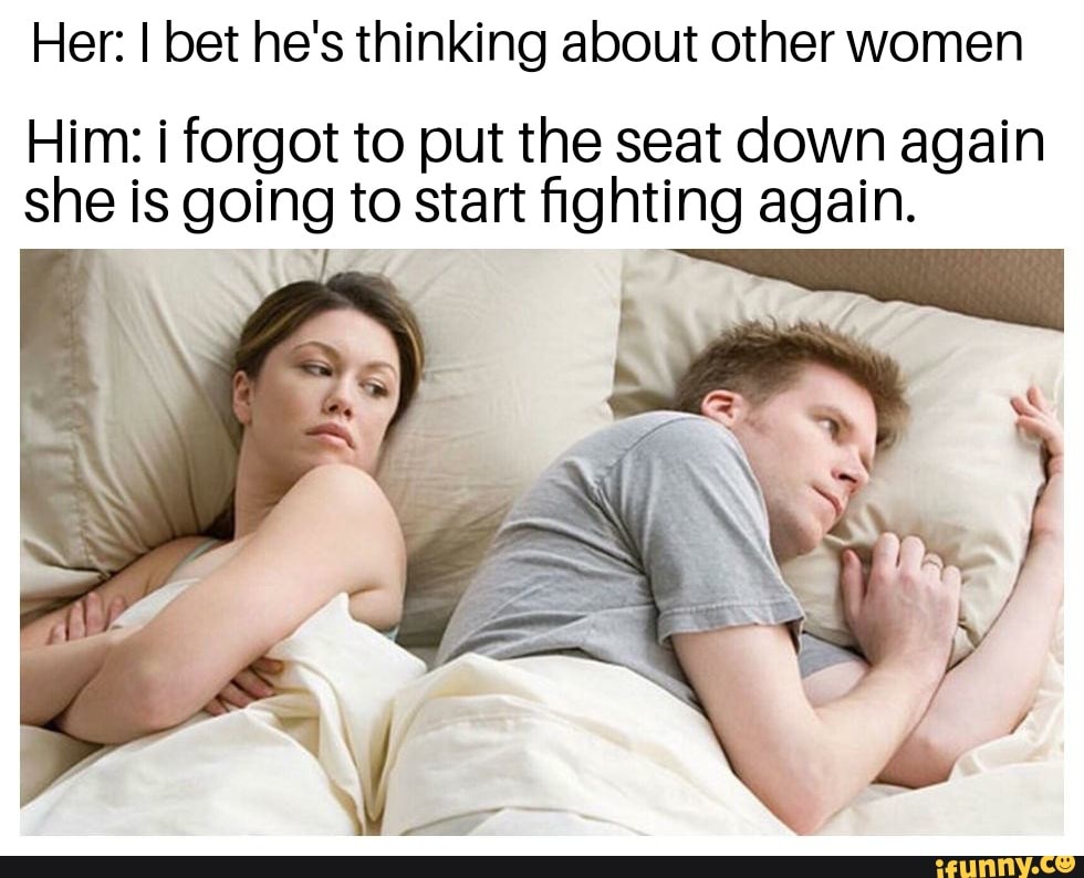 Her: I bet he's thinking about other women
Him: i forgot to put the seat down again she is going to start fighting again.